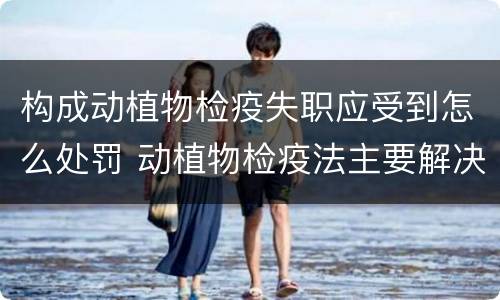 构成动植物检疫失职应受到怎么处罚 动植物检疫法主要解决什么问题?