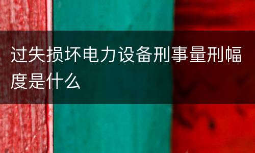 过失损坏电力设备刑事量刑幅度是什么