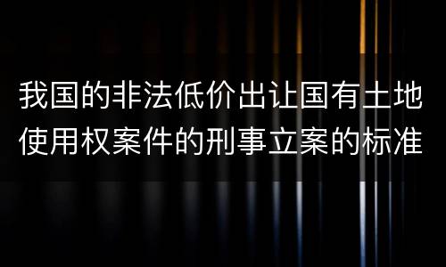 我国的非法低价出让国有土地使用权案件的刑事立案的标准有哪些