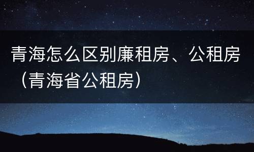 青海怎么区别廉租房、公租房（青海省公租房）