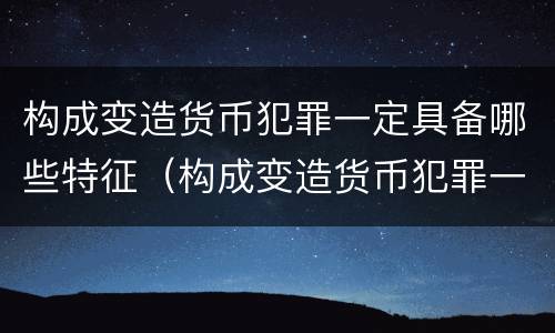 构成变造货币犯罪一定具备哪些特征（构成变造货币犯罪一定具备哪些特征和条件）
