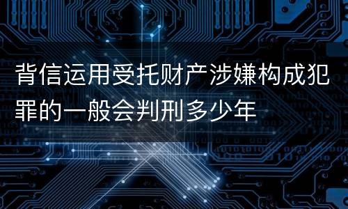 背信运用受托财产涉嫌构成犯罪的一般会判刑多少年