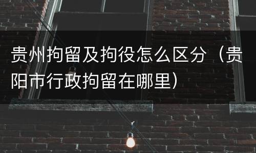 贵州拘留及拘役怎么区分（贵阳市行政拘留在哪里）