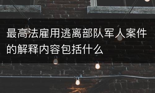 最高法雇用逃离部队军人案件的解释内容包括什么
