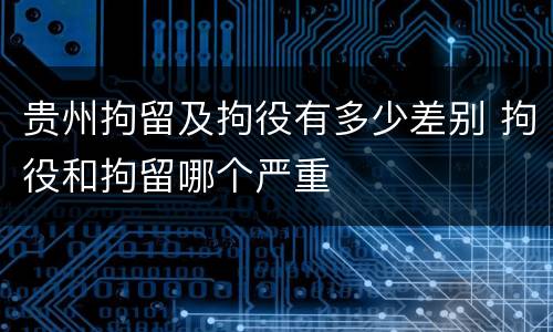 贵州拘留及拘役有多少差别 拘役和拘留哪个严重