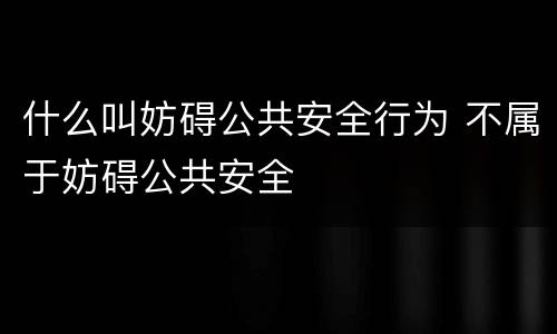 什么叫妨碍公共安全行为 不属于妨碍公共安全