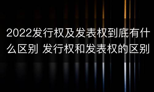 2022发行权及发表权到底有什么区别 发行权和发表权的区别