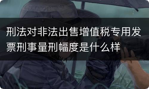刑法对非法出售增值税专用发票刑事量刑幅度是什么样