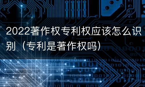 2022著作权专利权应该怎么识别（专利是著作权吗）