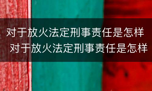对于放火法定刑事责任是怎样 对于放火法定刑事责任是怎样规定的