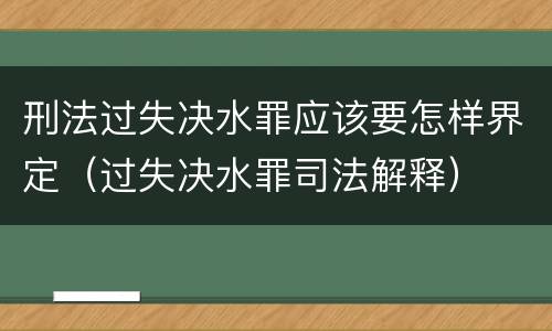 刑法过失决水罪应该要怎样界定（过失决水罪司法解释）