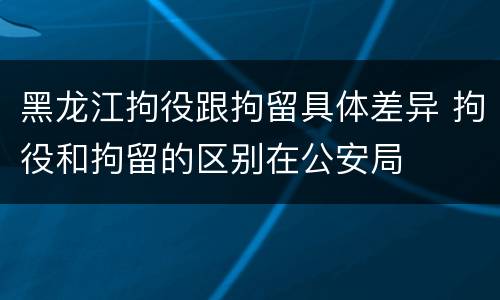 黑龙江拘役跟拘留具体差异 拘役和拘留的区别在公安局
