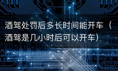 酒驾处罚后多长时间能开车（酒驾是几小时后可以开车）