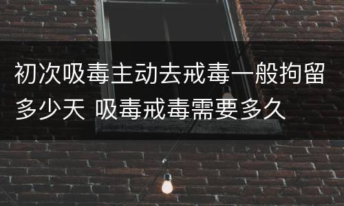 初次吸毒主动去戒毒一般拘留多少天 吸毒戒毒需要多久