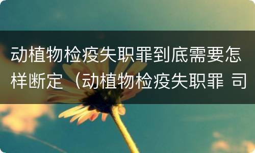 动植物检疫失职罪到底需要怎样断定（动植物检疫失职罪 司法解释）