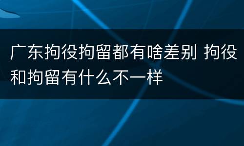 广东拘役拘留都有啥差别 拘役和拘留有什么不一样