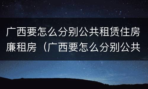 广西要怎么分别公共租赁住房廉租房（广西要怎么分别公共租赁住房廉租房的真假）