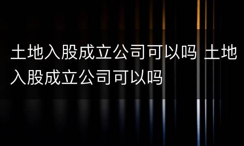 土地入股成立公司可以吗 土地入股成立公司可以吗