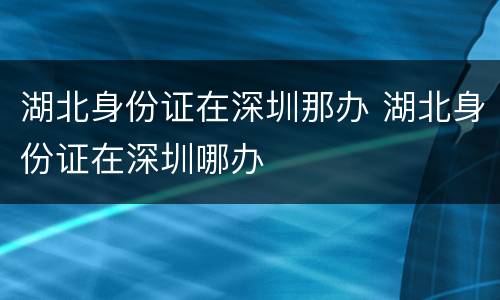 湖北身份证在深圳那办 湖北身份证在深圳哪办
