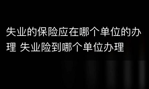 失业的保险应在哪个单位的办理 失业险到哪个单位办理