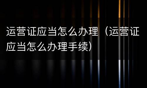 运营证应当怎么办理（运营证应当怎么办理手续）
