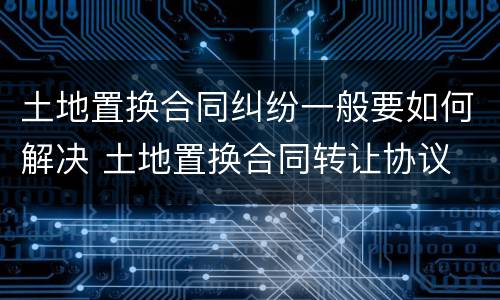 土地置换合同纠纷一般要如何解决 土地置换合同转让协议