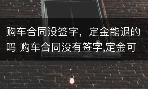 购车合同没签字，定金能退的吗 购车合同没有签字,定金可以退吗