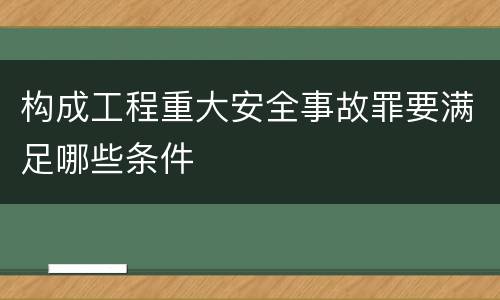 构成工程重大安全事故罪要满足哪些条件