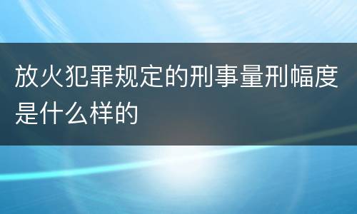 放火犯罪规定的刑事量刑幅度是什么样的