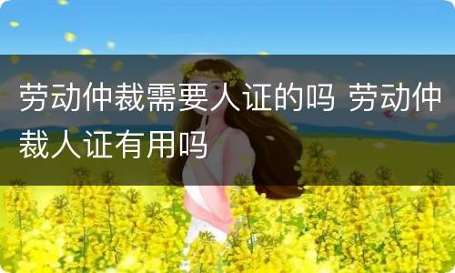 劳动仲裁需要人证的吗 劳动仲裁人证有用吗