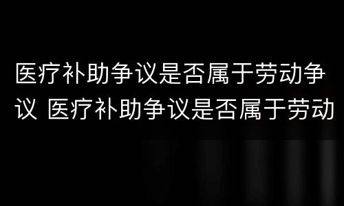 医疗补助争议是否属于劳动争议 医疗补助争议是否属于劳动争议范围