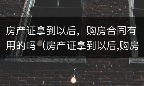 房产证拿到以后，购房合同有用的吗（房产证拿到以后,购房合同有用的吗）