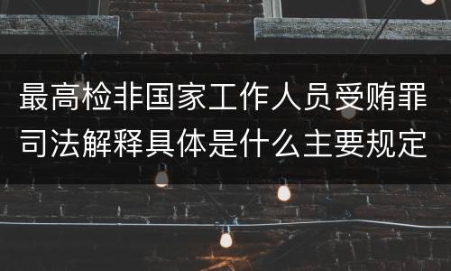 最高检非国家工作人员受贿罪司法解释具体是什么主要规定