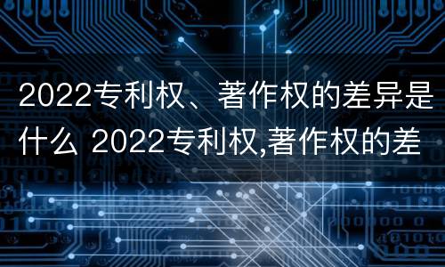 2022专利权、著作权的差异是什么 2022专利权,著作权的差异是什么呢