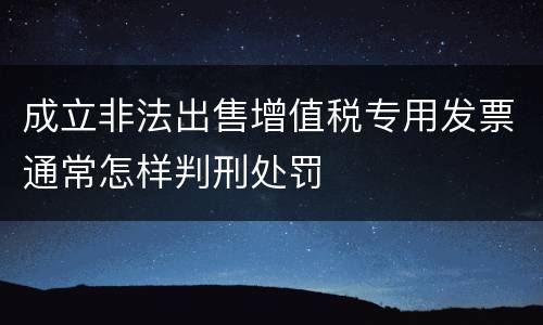 成立非法出售增值税专用发票通常怎样判刑处罚