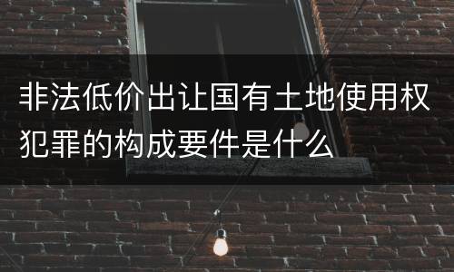 非法低价出让国有土地使用权犯罪的构成要件是什么