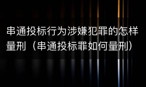 串通投标行为涉嫌犯罪的怎样量刑（串通投标罪如何量刑）