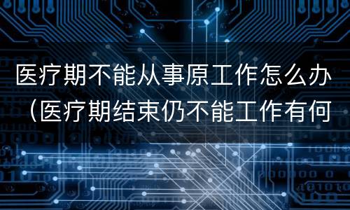 医疗期不能从事原工作怎么办（医疗期结束仍不能工作有何规定）