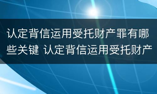 认定背信运用受托财产罪有哪些关键 认定背信运用受托财产罪有哪些关键因素