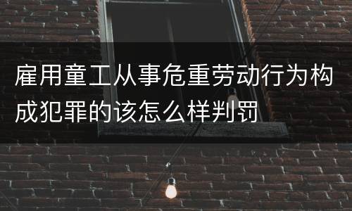 雇用童工从事危重劳动行为构成犯罪的该怎么样判罚