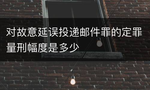 对故意延误投递邮件罪的定罪量刑幅度是多少