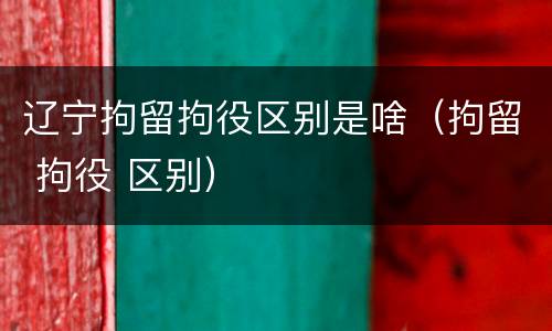 辽宁拘留拘役区别是啥（拘留 拘役 区别）