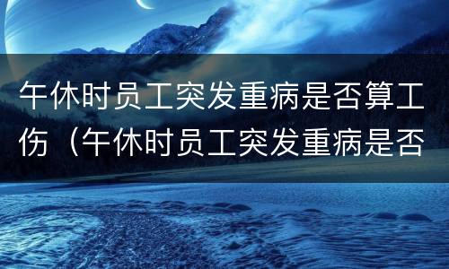 午休时员工突发重病是否算工伤（午休时员工突发重病是否算工伤保险）