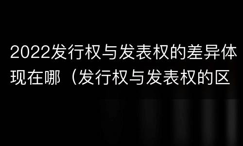 2022发行权与发表权的差异体现在哪（发行权与发表权的区别）