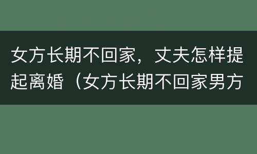 女方长期不回家，丈夫怎样提起离婚（女方长期不回家男方可提出离婚吗）