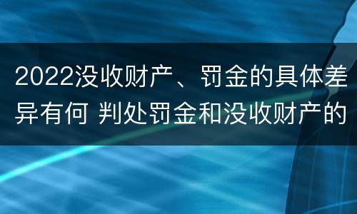 2022没收财产、罚金的具体差异有何 判处罚金和没收财产的区别