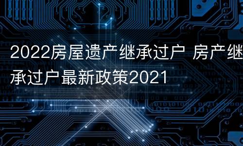 2022房屋遗产继承过户 房产继承过户最新政策2021