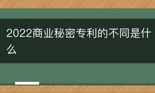 2022商业秘密专利的不同是什么