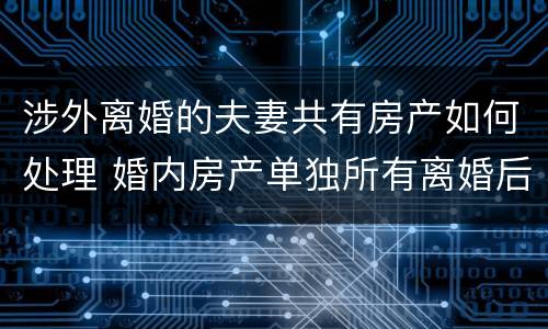 涉外离婚的夫妻共有房产如何处理 婚内房产单独所有离婚后怎么处理