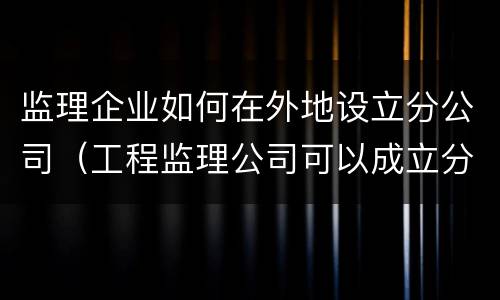 监理企业如何在外地设立分公司（工程监理公司可以成立分公司吗）
